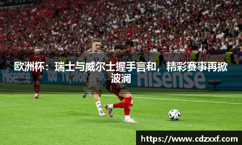欧洲杯：瑞士与威尔士握手言和，精彩赛事再掀波澜