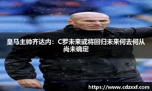 皇马主帅齐达内：C罗未来或将回归未来何去何从尚未确定